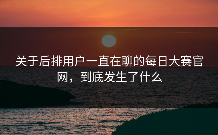 关于后排用户一直在聊的每日大赛官网，到底发生了什么