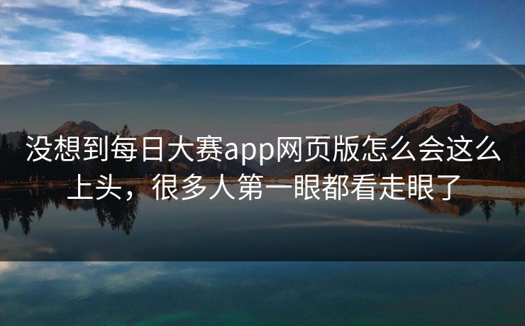 没想到每日大赛app网页版怎么会这么上头，很多人第一眼都看走眼了