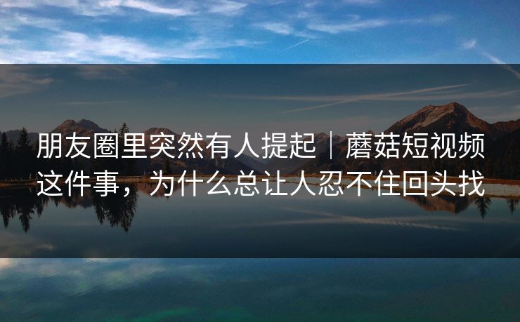 朋友圈里突然有人提起｜蘑菇短视频这件事，为什么总让人忍不住回头找