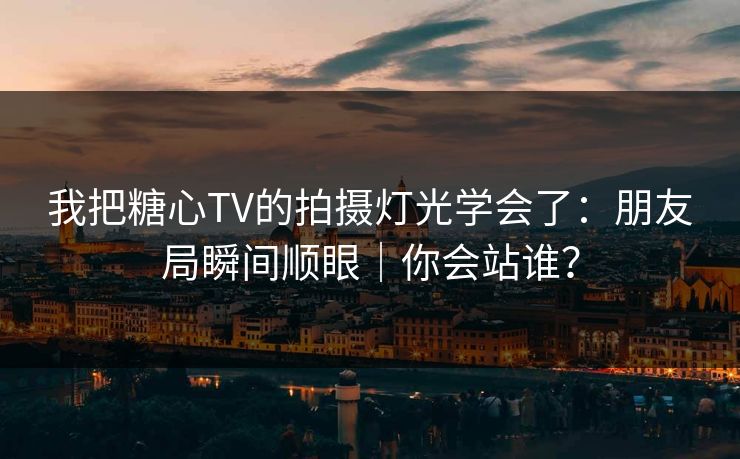我把糖心TV的拍摄灯光学会了：朋友局瞬间顺眼｜你会站谁？