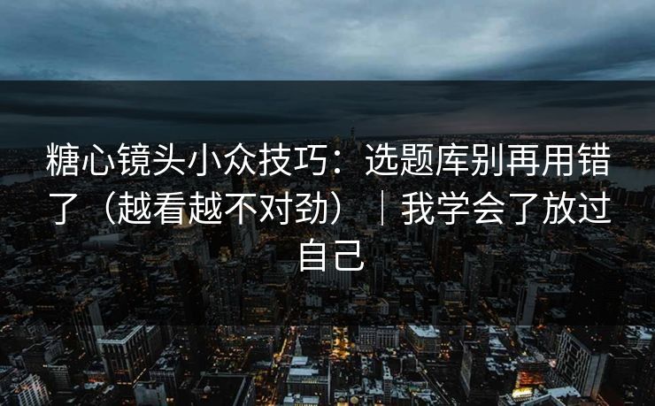 糖心镜头小众技巧：选题库别再用错了（越看越不对劲）｜我学会了放过自己