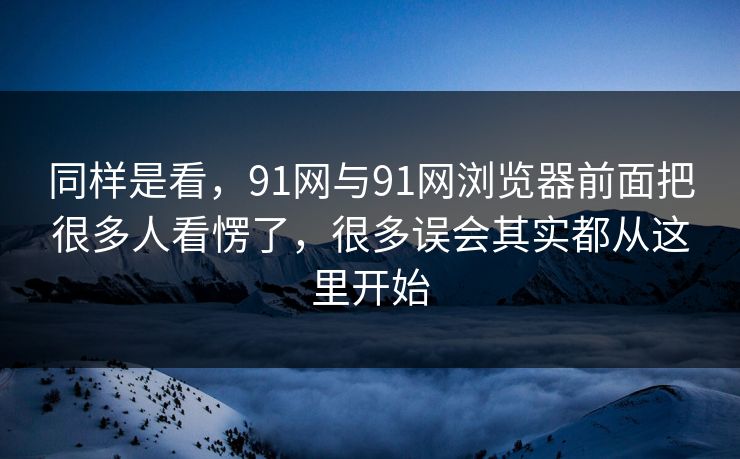 同样是看，91网与91网浏览器前面把很多人看愣了，很多误会其实都从这里开始
