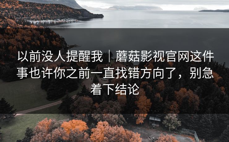以前没人提醒我｜蘑菇影视官网这件事也许你之前一直找错方向了，别急着下结论