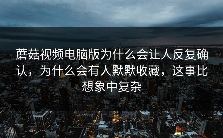 蘑菇视频电脑版为什么会让人反复确认，为什么会有人默默收藏，这事比想象中复杂