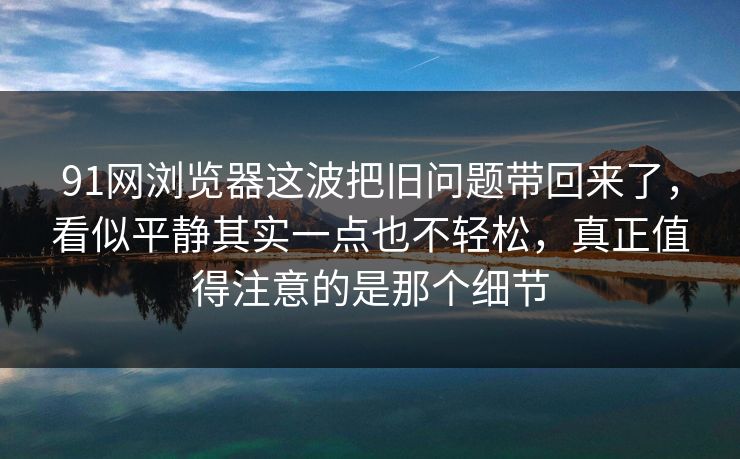 91网浏览器这波把旧问题带回来了，看似平静其实一点也不轻松，真正值得注意的是那个细节