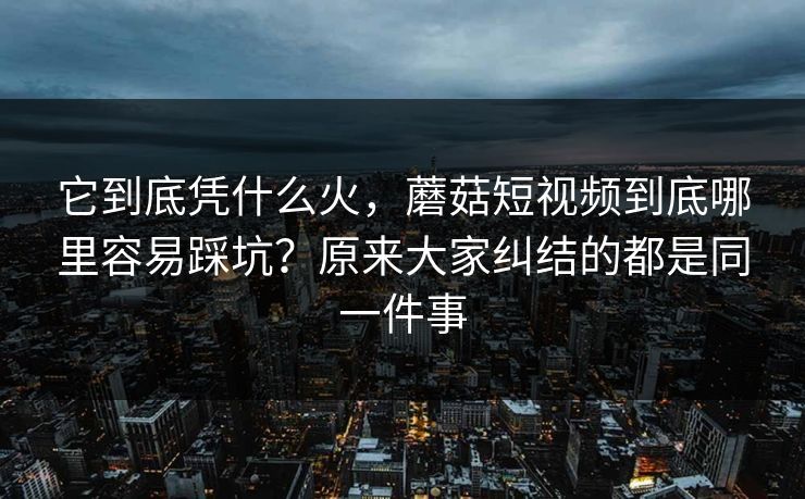 它到底凭什么火，蘑菇短视频到底哪里容易踩坑？原来大家纠结的都是同一件事