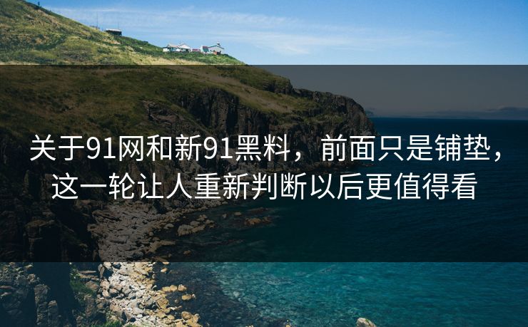 关于91网和新91黑料，前面只是铺垫，这一轮让人重新判断以后更值得看