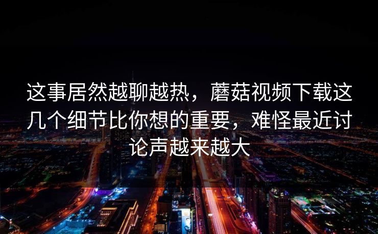 这事居然越聊越热，蘑菇视频下载这几个细节比你想的重要，难怪最近讨论声越来越大