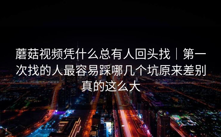 蘑菇视频凭什么总有人回头找｜第一次找的人最容易踩哪几个坑原来差别真的这么大