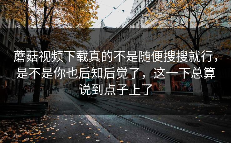 蘑菇视频下载真的不是随便搜搜就行，是不是你也后知后觉了，这一下总算说到点子上了
