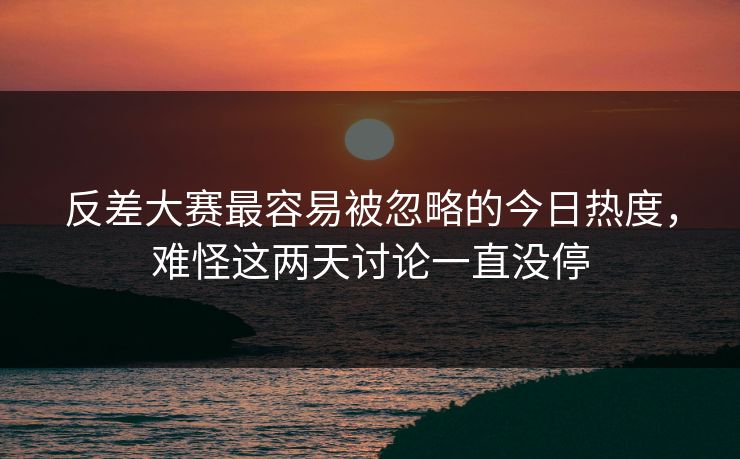反差大赛最容易被忽略的今日热度，难怪这两天讨论一直没停