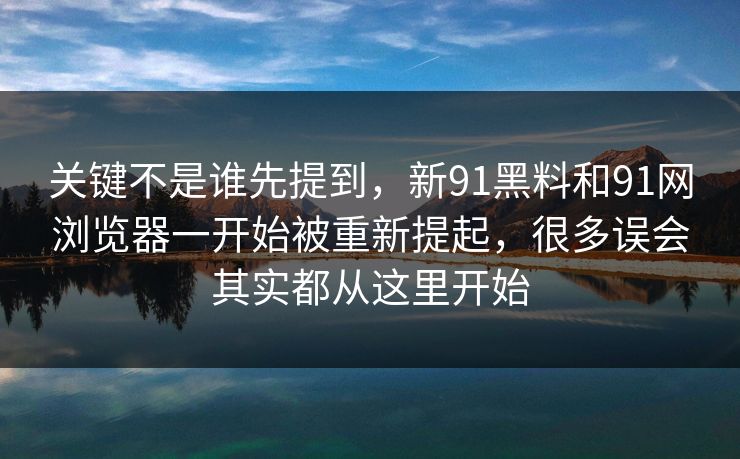 关键不是谁先提到，新91黑料和91网浏览器一开始被重新提起，很多误会其实都从这里开始