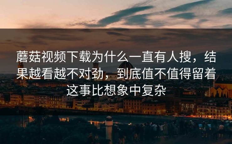 蘑菇视频下载为什么一直有人搜，结果越看越不对劲，到底值不值得留着这事比想象中复杂