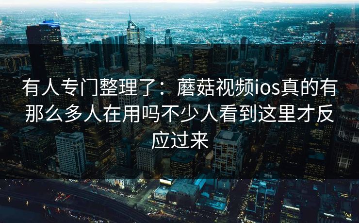 有人专门整理了：蘑菇视频ios真的有那么多人在用吗不少人看到这里才反应过来