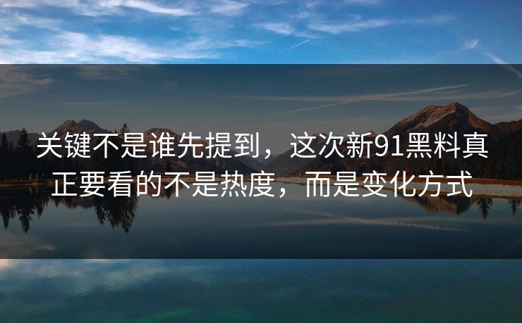 关键不是谁先提到，这次新91黑料真正要看的不是热度，而是变化方式