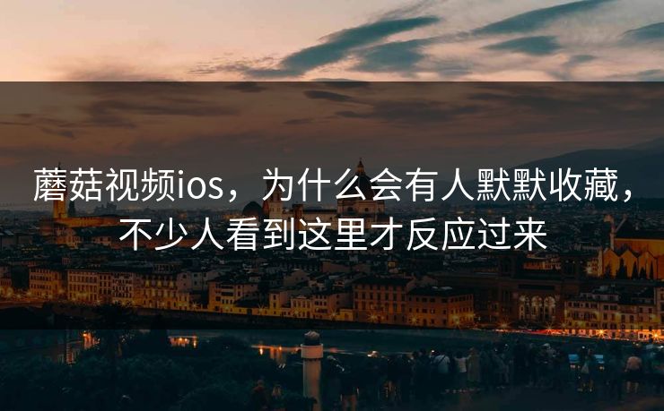 蘑菇视频ios，为什么会有人默默收藏，不少人看到这里才反应过来