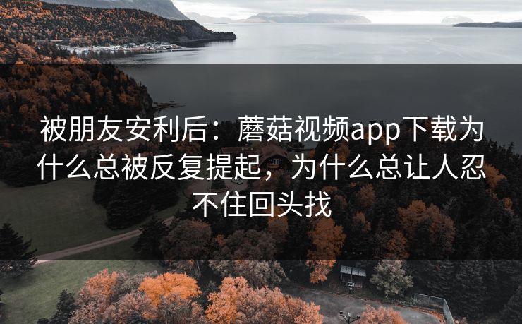 被朋友安利后：蘑菇视频app下载为什么总被反复提起，为什么总让人忍不住回头找