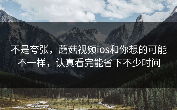不是夸张，蘑菇视频ios和你想的可能不一样，认真看完能省下不少时间