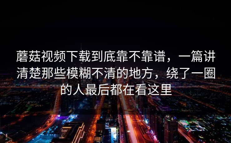 蘑菇视频下载到底靠不靠谱，一篇讲清楚那些模糊不清的地方，绕了一圈的人最后都在看这里