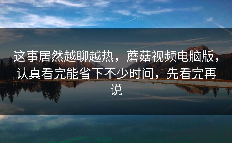 这事居然越聊越热，蘑菇视频电脑版，认真看完能省下不少时间，先看完再说