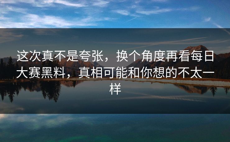这次真不是夸张，换个角度再看每日大赛黑料，真相可能和你想的不太一样