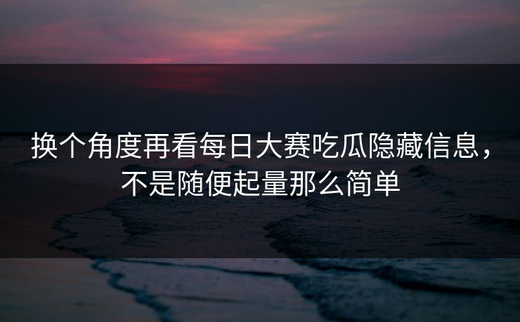 换个角度再看每日大赛吃瓜隐藏信息，不是随便起量那么简单