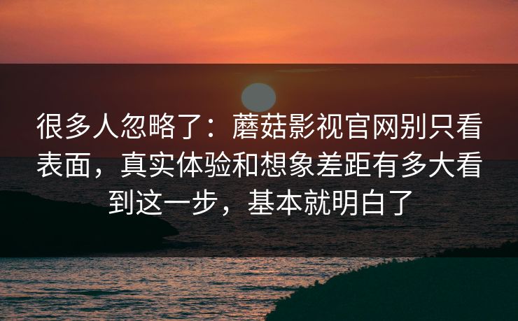 很多人忽略了：蘑菇影视官网别只看表面，真实体验和想象差距有多大看到这一步，基本就明白了