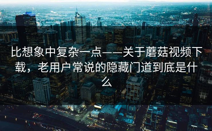 比想象中复杂一点——关于蘑菇视频下载，老用户常说的隐藏门道到底是什么