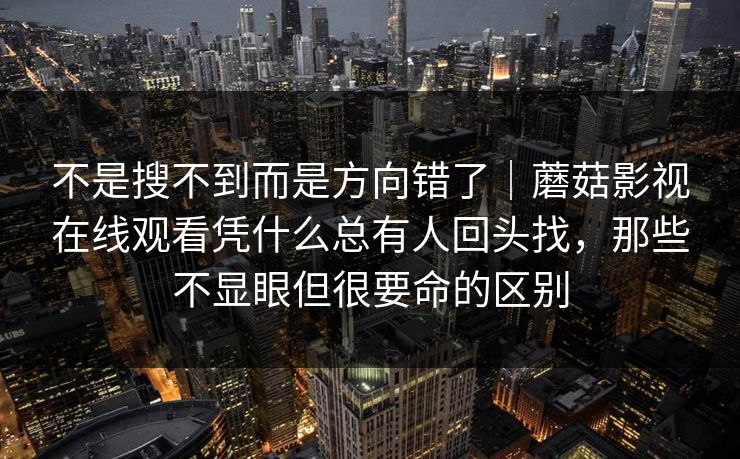 不是搜不到而是方向错了｜蘑菇影视在线观看凭什么总有人回头找，那些不显眼但很要命的区别