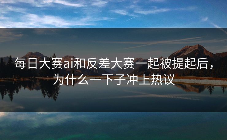 每日大赛ai和反差大赛一起被提起后，为什么一下子冲上热议