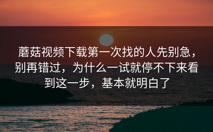 蘑菇视频下载第一次找的人先别急，别再错过，为什么一试就停不下来看到这一步，基本就明白了