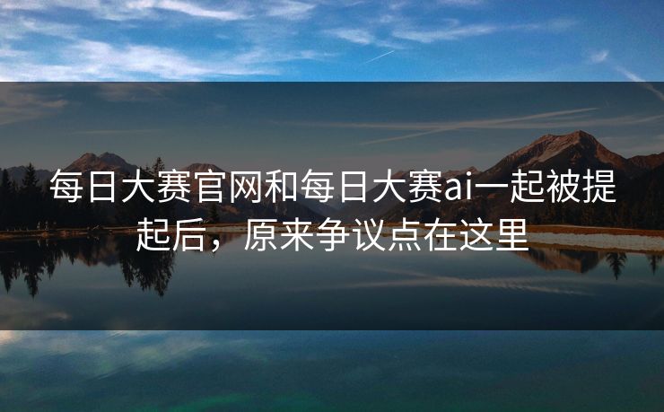 每日大赛官网和每日大赛ai一起被提起后，原来争议点在这里