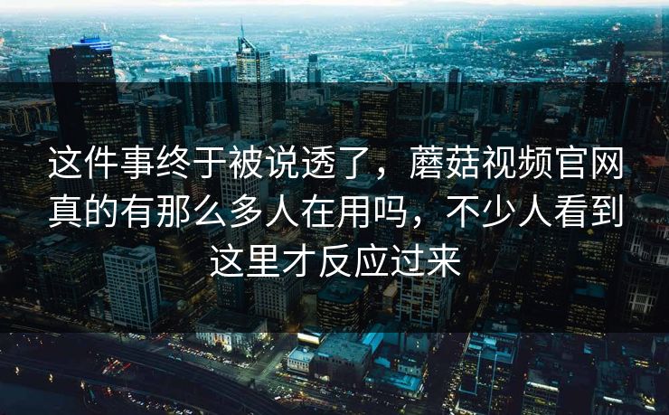 这件事终于被说透了，蘑菇视频官网真的有那么多人在用吗，不少人看到这里才反应过来