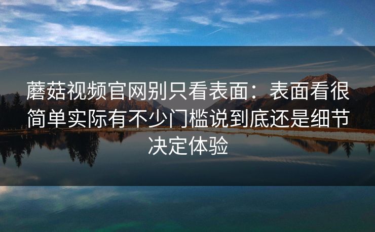 蘑菇视频官网别只看表面：表面看很简单实际有不少门槛说到底还是细节决定体验
