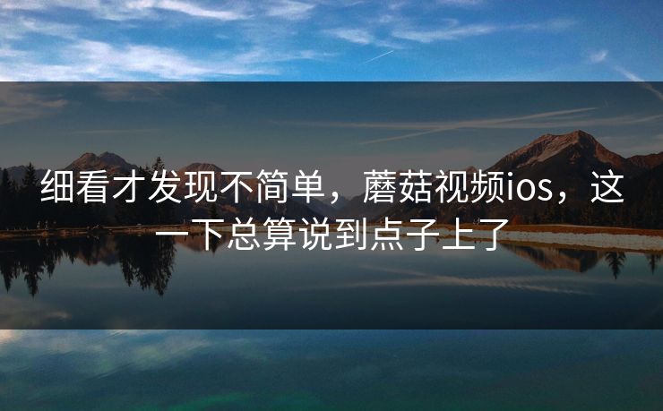 细看才发现不简单，蘑菇视频ios，这一下总算说到点子上了