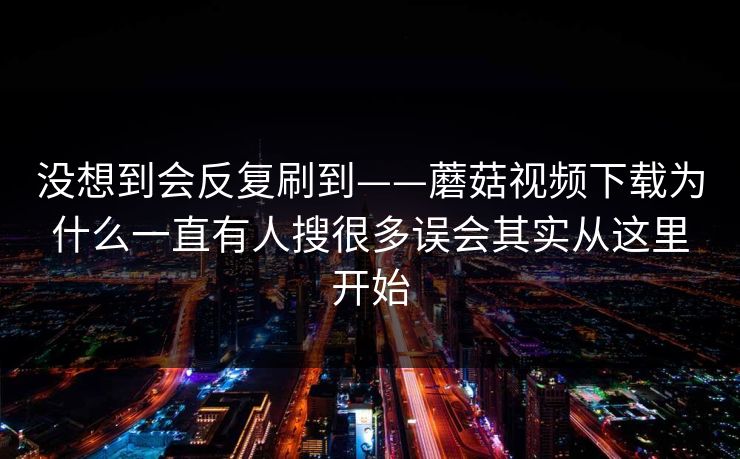 没想到会反复刷到——蘑菇视频下载为什么一直有人搜很多误会其实从这里开始