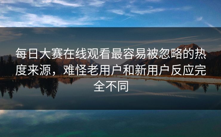 每日大赛在线观看最容易被忽略的热度来源，难怪老用户和新用户反应完全不同