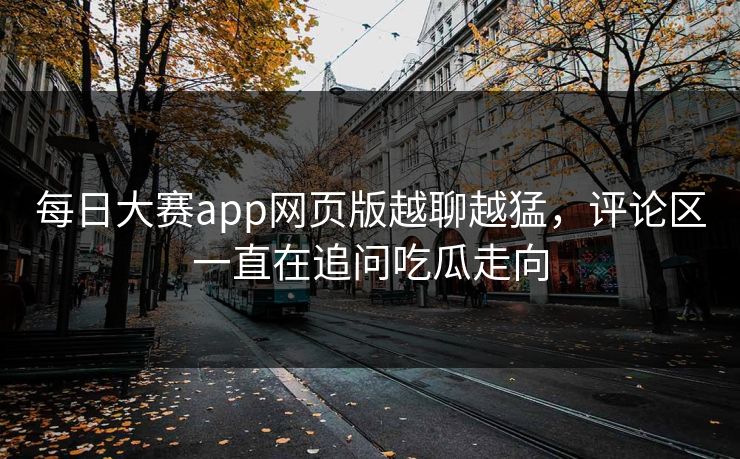每日大赛app网页版越聊越猛，评论区一直在追问吃瓜走向