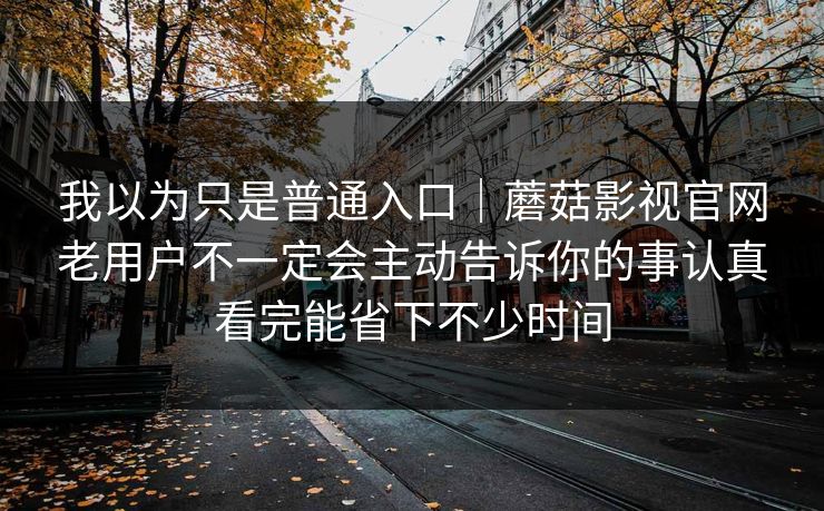 我以为只是普通入口｜蘑菇影视官网老用户不一定会主动告诉你的事认真看完能省下不少时间