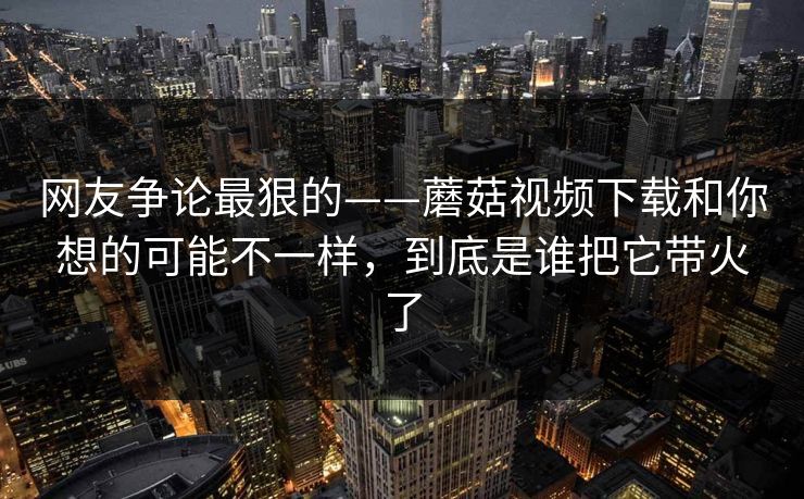网友争论最狠的——蘑菇视频下载和你想的可能不一样，到底是谁把它带火了