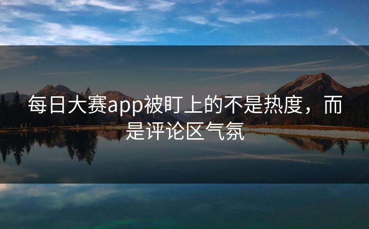 每日大赛app被盯上的不是热度，而是评论区气氛