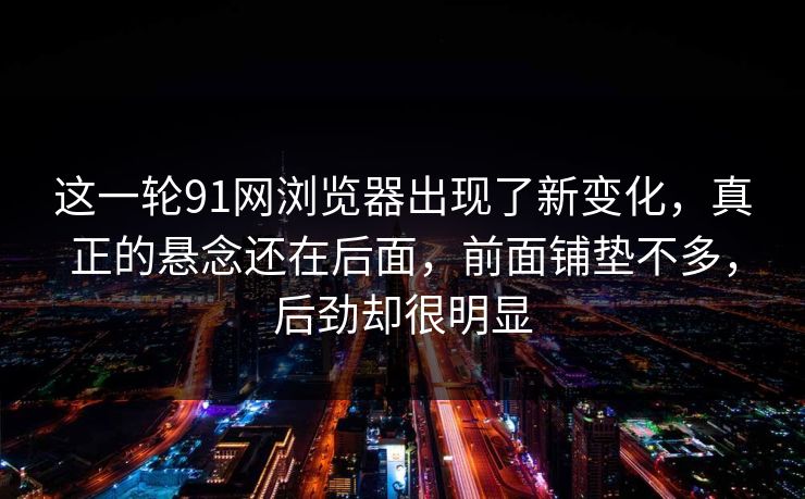 这一轮91网浏览器出现了新变化，真正的悬念还在后面，前面铺垫不多，后劲却很明显