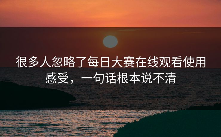 很多人忽略了每日大赛在线观看使用感受，一句话根本说不清