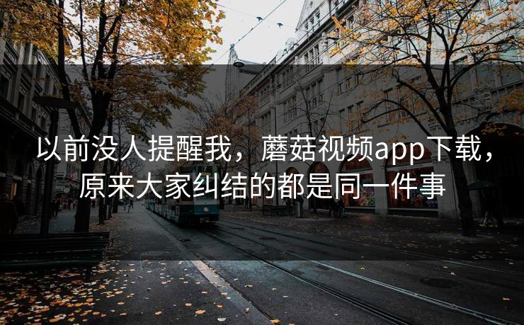 以前没人提醒我，蘑菇视频app下载，原来大家纠结的都是同一件事