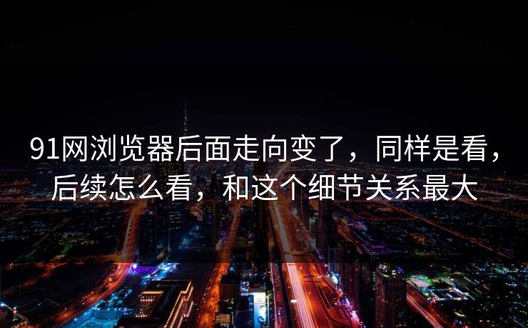 91网浏览器后面走向变了，同样是看，后续怎么看，和这个细节关系最大