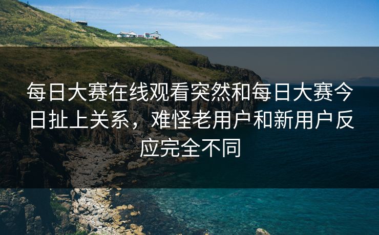 每日大赛在线观看突然和每日大赛今日扯上关系，难怪老用户和新用户反应完全不同