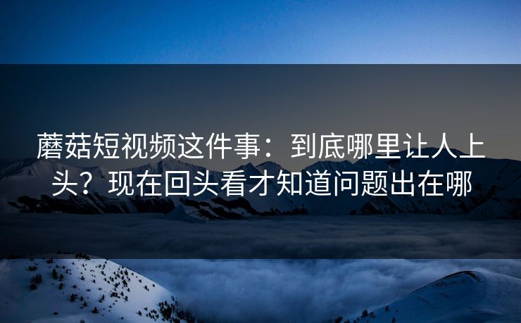 蘑菇短视频这件事：到底哪里让人上头？现在回头看才知道问题出在哪