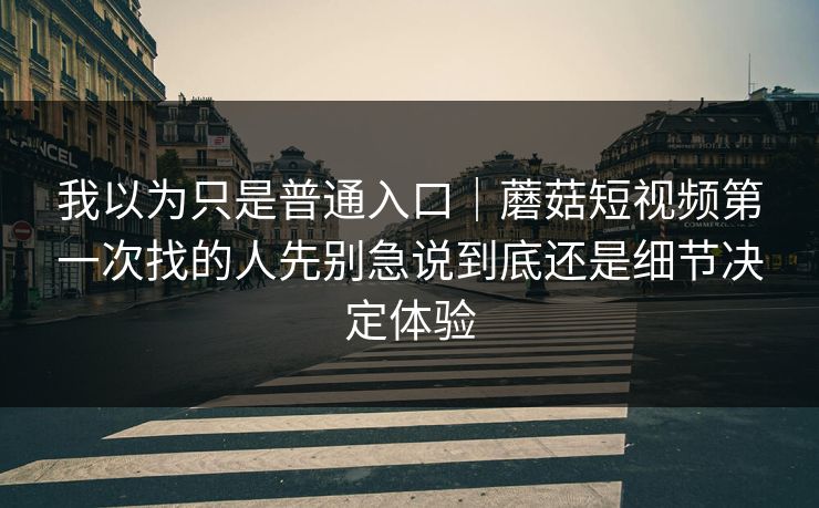 我以为只是普通入口｜蘑菇短视频第一次找的人先别急说到底还是细节决定体验