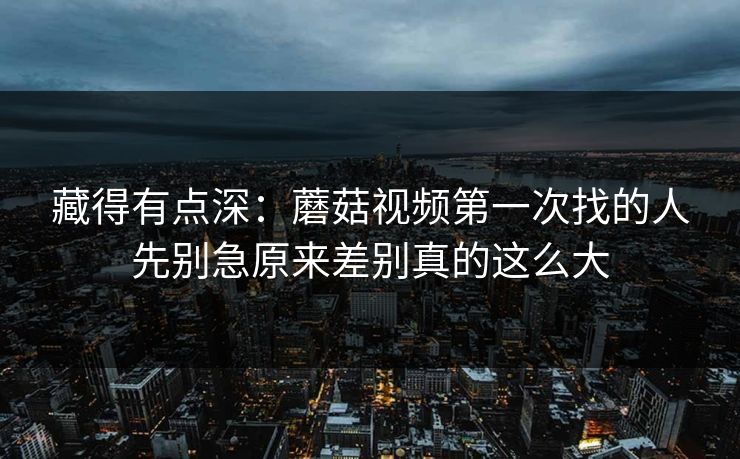 藏得有点深：蘑菇视频第一次找的人先别急原来差别真的这么大