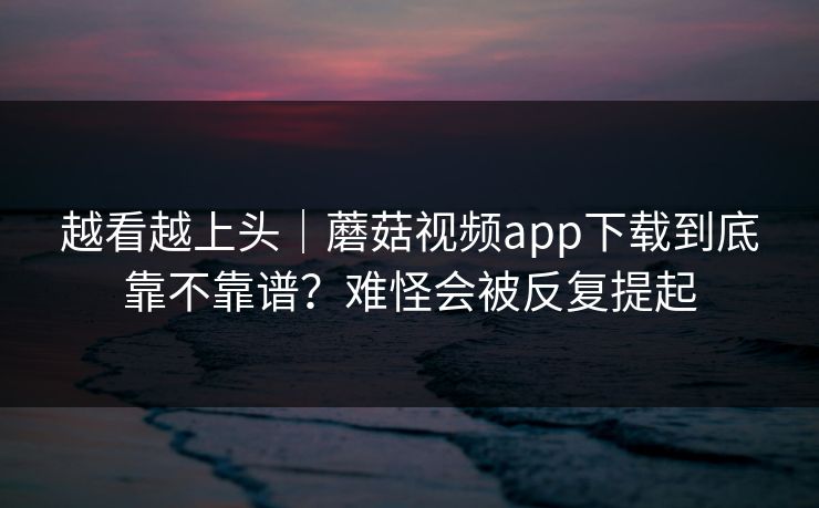 越看越上头｜蘑菇视频app下载到底靠不靠谱？难怪会被反复提起